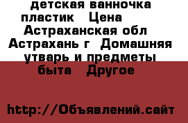 детская ванночка пластик › Цена ­ 500 - Астраханская обл., Астрахань г. Домашняя утварь и предметы быта » Другое   